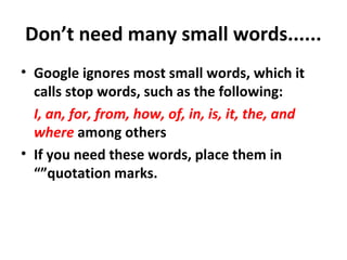 Don’t need many small words......
• Google ignores most small words, which it
calls stop words, such as the following:
I, an, for, from, how, of, in, is, it, the, and
where among others
• If you need these words, place them in
“”quotation marks.
 