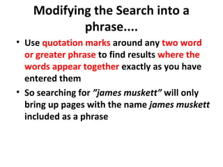 Modifying the Search into a
phrase....
• Use quotation marks around any two word
or greater phrase to find results where the
words appear together exactly as you have
entered them
• So searching for ”james muskett” will only
bring up pages with the name james muskett
included as a phrase
 
