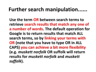Further search manipulation......
Use the term OR between search terms to
retrieve search results that match any one of
a number of words. The default operation for
Google is to return results that match ALL
search terms, so by linking your terms with
OR (note that you have to type OR in ALL
CAPS) you can achieve a bit more flexibility
(e.g. muskett norfolk OR suffolk will return
results for muskett norfolk and muskett
suffolk).
 