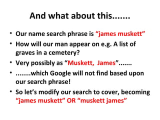 And what about this.......
• Our name search phrase is “james muskett”
• How will our man appear on e.g. A list of
graves in a cemetery?
• Very possibly as “Muskett, James”.......
• ........which Google will not find based upon
our search phrase!
• So let’s modify our search to cover, becoming
“james muskett” OR “muskett james”
 