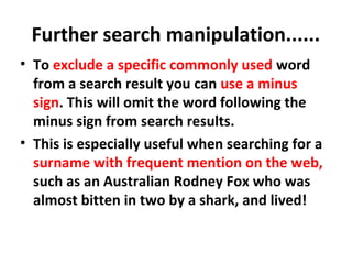 Further search manipulation......
• To exclude a specific commonly used word
from a search result you can use a minus
sign. This will omit the word following the
minus sign from search results.
• This is especially useful when searching for a
surname with frequent mention on the web,
such as an Australian Rodney Fox who was
almost bitten in two by a shark, and lived!
 