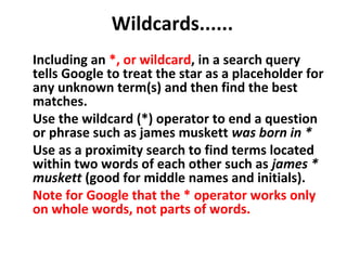 Wildcards......
Including an *, or wildcard, in a search query
tells Google to treat the star as a placeholder for
any unknown term(s) and then find the best
matches.
Use the wildcard (*) operator to end a question
or phrase such as james muskett was born in *
Use as a proximity search to find terms located
within two words of each other such as james *
muskett (good for middle names and initials).
Note for Google that the * operator works only
on whole words, not parts of words.
 