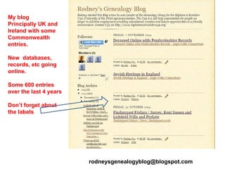 My blog
Principally UK and
Ireland with some
Commonwealth
entries.
New databases,
records, etc going
online.
Some 600 entries
over the last 4 years
Don’t forget about
the labels
rodneysgenealogyblog@blogspot.com
 