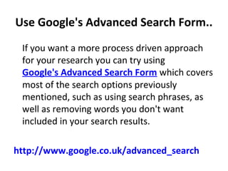Use Google's Advanced Search Form..
  If you want a more process driven approach 
for your research you can try using 
Google's Advanced Search Form which covers 
most of the search options previously 
mentioned, such as using search phrases, as 
well as removing words you don't want 
included in your search results.
http://www.google.co.uk/advanced_search
 