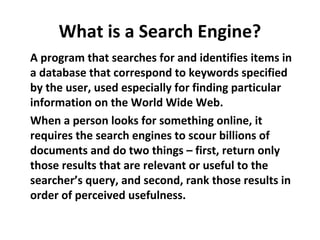 What is a Search Engine?
A program that searches for and identifies items in
a database that correspond to keywords specified
by the user, used especially for finding particular
information on the World Wide Web.
When a person looks for something online, it
requires the search engines to scour billions of
documents and do two things – first, return only
those results that are relevant or useful to the
searcher’s query, and second, rank those results in
order of perceived usefulness.
 