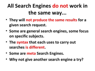 All Search Engines do not work in
the same way...
• They will not produce the same results for a
given search request.
• Some are general search engines, some focus
on specific subjects.
• The syntax that each uses to carry out
searches is different.
• Some are meta Search Engines.
• Why not give another search engine a try?
 