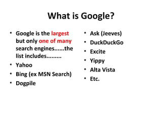 What is Google?
• Google is the largest
but only one of many
search engines......the
list includes.........
• Yahoo
• Bing (ex MSN Search)
• Dogpile
• Ask (Jeeves)
• DuckDuckGo
• Excite
• Yippy
• Alta Vista
• Etc.
 