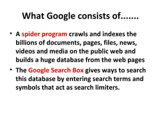 What Google consists of.......
• A spider program crawls and indexes the
billions of documents, pages, files, news,
videos and media on the public web and
builds a huge database from the web pages
• The Google Search Box gives ways to search
this database by entering search terms and
symbols that act as search limiters.
 