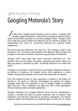 A!lied Storytelling in Marketing




Googling Motorola’s Story

 I    n May 2013, Google bought Motorola for $12.5 billion. It marked both
      Google’s biggest acquisition to date and the company’s transition from a
search-and-software company to a consumer gadgets maker. Google’s CEO
Larry Page has grand ambitions for Motorola and he intends to realize it by
emphasizing the need for reinventing Motorola by creating better
experiences.

But reinventing the experience will take time. The company noted it had
inherited a 12 to 18 month product pipeline from Motorola. While Google has
a legacy of successful innovation, there are no guarantees with Motorola.

Google’s CEO Larry page talks about consumer experience as, “You
shouldn’t have to worry about constantly recharging your phone. When you
drop your phone, it shouldn’t go splat.  Everything should be a ton faster and
easier.”

If Google is to succeed, it needs to focus on the basics. Experience needs to
be deﬁned on customer, not industry, terms. Good experience is about
reliable, everyday technologies not the ones that necessarily win awards.

From the customer’s point of view, experience is deﬁned in the detail: not
winning in the game of high-end technologies but getting the simple,
everyday tasks right. This approach is true to Google’s legacy of building
apps that don’t “wow” audiences but apps that drive mass participation
through removing friction and bad experiences.

Google’s challenge is to navigate Motorola away from the manufacturer’s
mindset: a mindset that aims to provide customers with a complete, ﬁxed
experience out-of-the-box supported by ad agency campaigns. The modern
customer doesn’t like Motorola’s pre-installed apps and this lack of control

        Find articles, case studies and podcast on the role of storytelling in marketing: http://GhaniKunto.me
 