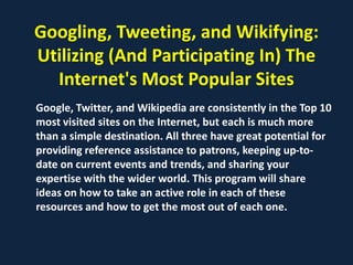 Googling, Tweeting, and Wikifying:
Utilizing (And Participating In) The
  Internet's Most Popular Sites
Google, Twitter, and Wikipedia are consistently in the Top 10
most visited sites on the Internet, but each is much more
than a simple destination. All three have great potential for
providing reference assistance to patrons, keeping up-to-
date on current events and trends, and sharing your
expertise with the wider world. This program will share
ideas on how to take an active role in each of these
resources and how to get the most out of each one.
 