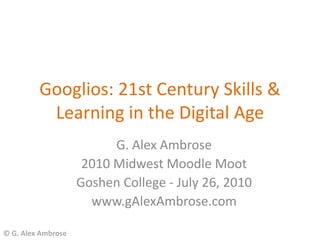Googlios: 21st Century Skills &
          Learning in the Digital Age
                          G. Alex Ambrose
                     2010 Midwest Moodle Moot
                    Goshen College - July 26, 2010
                      www.gAlexAmbrose.com

© G. Alex Ambrose
 
