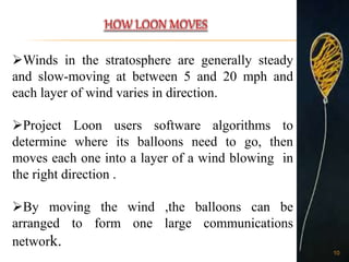 Winds in the stratosphere are generally steady
and slow-moving at between 5 and 20 mph and
each layer of wind varies in direction.
Project Loon users software algorithms to
determine where its balloons need to go, then
moves each one into a layer of a wind blowing in
the right direction .
By moving the wind ,the balloons can be
arranged to form one large communications
network.
10
 