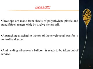 ENVELOPE
Envelope are made from sheets of polyethylene plastic and
stand fifteen meters wide by twelve meters tall.
A parachute attached to the top of the envelope allows for a
controlled descent.
And landing whenever a balloon is ready to be taken out of
service.
13
 