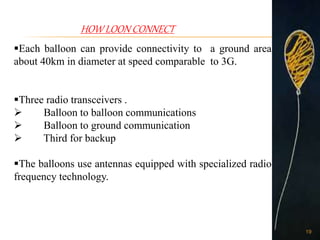HOW LOON CONNECT
Each balloon can provide connectivity to a ground area
about 40km in diameter at speed comparable to 3G.
Three radio transceivers .
 Balloon to balloon communications
 Balloon to ground communication
 Third for backup
The balloons use antennas equipped with specialized radio
frequency technology.
19
 