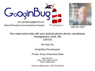 John
                                                                   Hayden-
                                                                   Ghent
                                                                   CEO
            john.googlnbug@gmail.com.
Direct Phonetop Communications Support
                                                                   1408 401-3637


     You need some help with your android phone device, socialware,
                       management, work, life.
                               Call Us.
                                    We Help Out.

                             GooglnBug PhoneSupport.

                          Private, Group of Business Rates
                                     Now Hiring for :
                               Sales, Field Support, Admin.
                                   Silicon Valley Office

                         Interviews @Starbucks, 1338 The Alameda
 