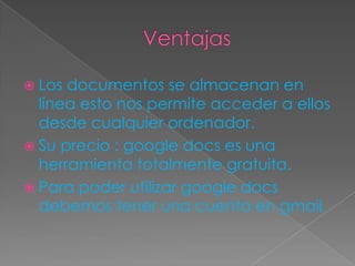 Ventajas Los documentos se almacenan en línea esto nos permite acceder a ellos desde cualquier ordenador. Su precio : googledocs es una herramienta totalmente gratuita. Para poder utilizar googledocs debemos tener una cuenta en gmail. 
