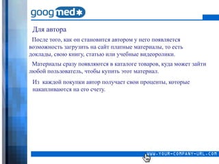 Для автора
 После того, как он становится автором у него появляется
возможность загрузить на сайт платные материалы, то есть
доклады, свою книгу, статью или учебные видеоролики.
 Материалы сразу появляются в каталоге товаров, куда может зайти
любой пользователь, чтобы купить этот материал.
 Из каждой покупки автор получает свои проценты, которые
 накапливаются на его счету.
 