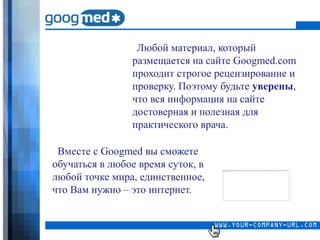 Любой материал, который
                размещается на сайте Googmed.com
                проходит строгое рецензирование и
                проверку. Поэтому будьте уверены,
                что вся информация на сайте
                достоверная и полезная для
                практического врача.

 Вместе с Googmed вы сможете
обучаться в любое время суток, в
любой точке мира, единственное,
что Вам нужно – это интернет.
 