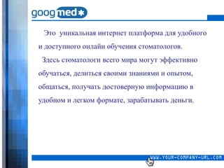 Это уникальная интернет платформа для удобного
и доступного онлайн обучения стоматологов.
 Здесь стоматологи всего мира могут эффективно
обучаться, делиться своими знаниями и опытом,
общаться, получать достоверную информацию в
удобном и легком формате, зарабатывать деньги.
 
