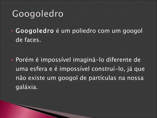 Googoledro  é um poliedro com um googol de faces. Porém é impossível imaginá-lo diferente de uma esfera e é impossível construí-lo, já que não existe um googol de partículas na nossa galáxia. 