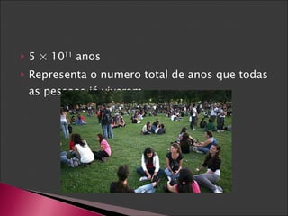 5 × 10 11  anos  Representa o numero total de anos que todas as pessoas já viveram. 