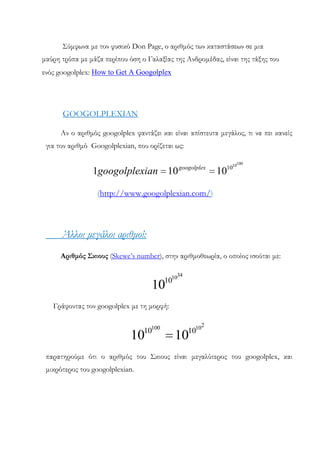 ΢ύμφωνα με τον φυσικό Don Page, ο αριθμός των καταστάσεων σε μια
μαύρη τρύπα με μάζα περίπου όση ο Γαλαξίας της Ανδρομέδας, είναι της τάξης του
ενός googolplex: How to Get A Googolplex

GOOGOLPLEXIAN
Αν ο αριθμός googolplex φαντάζει και είναι απίστευτα μεγάλος, τι να πει κανείς
για τον αριθμό Googolplexian, που ορίζεται ως:

1googolplexian 10

googolplex

100

1010

10

(http://www.googolplexian.com/)

Άλλοι μεγάλοι αριθμοί:
Αριθμός Σκιους (Skewe’s number), στην αριθμοθεωρία, ο οποίος ισούται με:
34

1010

10

Γράφοντας τον googolplex με τη μορφή:

10100

10

1010

2

10

παρατηρούμε ότι ο αριθμός του ΢κιους είναι μεγαλύτερος του googolplex, και
μικρότερος του googolplexian.

 