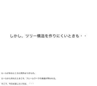 しかし、ツリー構造を作りにくいときも・・




ルールがあるところに例外はつきもの。

ルールから外れたときこそ、フレームワークの真価が問われる。

そこで、今日お話したいのは、・・・
 
