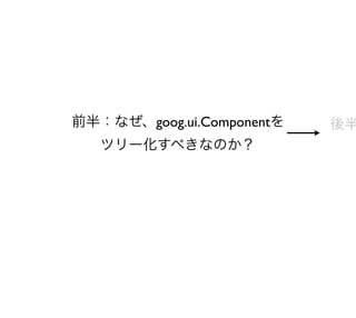 前半：なぜ、goog.ui.Componentを   後半
   ツリー化すべきなのか？
 