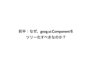 前半：なぜ、goog.ui.Componentを
   ツリー化すべきなのか？
 