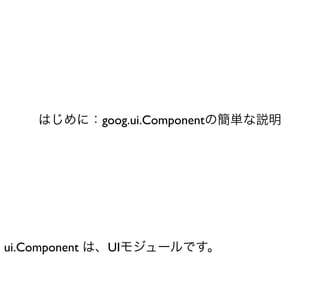 はじめに：goog.ui.Componentの簡単な説明




ui.Component は、UIモジュールです。
 