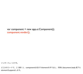 var component = new app.ui.Component();
     component.render();




インターフェースです。

どこかのコードで、こう書くと、componentは自分でelementを作り出し、同時にdocument.body 配下に
elementをappendします。
 