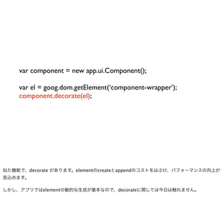 var component = new app.ui.Component();

    var el = goog.dom.getElement(‘component-wrapper’);
    component.decorate(el);




似た機能で、decorate があります。elementのcreateとappendのコストをはぶけ、パフォーマンスの向上が
見込めます。

しかし、アプリではelementの動的な生成が基本なので、decorateに関しては今日は触れません。
 