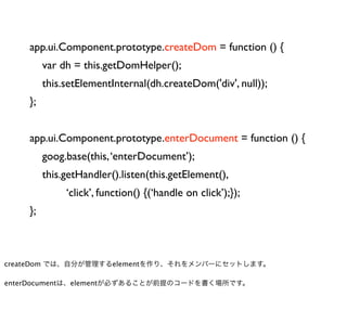app.ui.Component.prototype.createDom = function () {
         var dh = this.getDomHelper();
         this.setElementInternal(dh.createDom('div', null));
    };


    app.ui.Component.prototype.enterDocument = function () {
         goog.base(this, ‘enterDocument’);
         this.getHandler().listen(this.getElement(),
              ‘click’, function() {(‘handle on click’);});
    };



createDom では、自分が管理するelementを作り、それをメンバーにセットします。

enterDocumentは、elementが必ずあることが前提のコードを書く場所です。
 