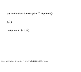 var component = new app.ui.Component();


    (‘...’);


    component.dispose();




goog.Disposeは、もっともベーシックな破棄機能を提供します。
 