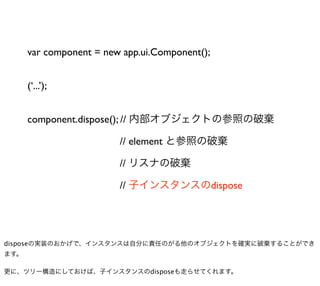 var component = new app.ui.Component();


      (‘...’);


      component.dispose(); // 内部オブジェクトの参照の破棄

                         // element と参照の破棄

                         // リスナの破棄

                         // 子インスタンスのdispose




disposeの実装のおかげで、インスタンスは自分に責任のがる他のオブジェクトを確実に破棄することができ
ます。

更に、ツリー構造にしておけば、子インスタンスのdisposeも走らせてくれます。
 