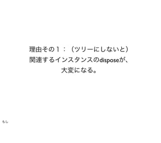 理由その１：（ツリーにしないと）
     関連するインスタンスのdisposeが、
           大変になる。




もし
 