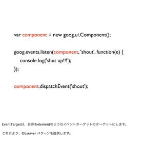 var component = new goog.ui.Component();


    goog.events.listen(component, 'shout', function(e) {
          console.log('shut up!!!');
    });


    component.dispatchEvent('shout');




EventTargetは、自身をelementのようなイベントターゲットのターゲットにします。

これにより、Observer パターンを提供します。
 