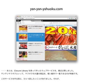 yan-yan-yahuoku.com




・・・あとは、Closure Library を使って作ったウェブサービスを、最近公開しました。
ヤンヤンヤフオクといって、ヤフオクの大量の商品を、軽い動作で一覧できるのが特徴です。

このサービスを作る前に、ひとつ試したいことがありました。それが、
 