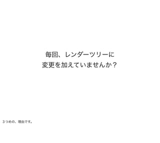 毎回、レンダーツリーに
             変更を加えていませんか？




３つめの、理由です。
 