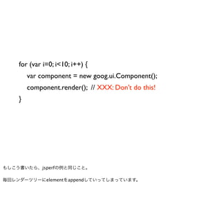 for (var i=0; i<10; i++) {
        var component = new goog.ui.Component();
        component.render(); // XXX: Don’t do this!
    }




もしこう書いたら、jsperfの例と同じこと。

毎回レンダーツリーにelementをappendしていってしまっています。
 