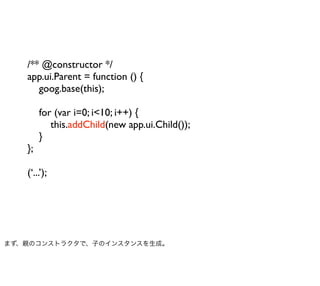 /** @constructor */
   app.ui.Parent = function () {
      goog.base(this);

        for (var i=0; i<10; i++) {
           this.addChild(new app.ui.Child());
        }
   };

   (‘...’);




まず、親のコンストラクタで、子のインスタンスを生成。
 