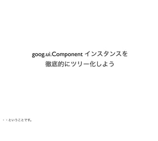 goog.ui.Component インスタンスを
             徹底的にツリー化しよう




・・ということです。
 
