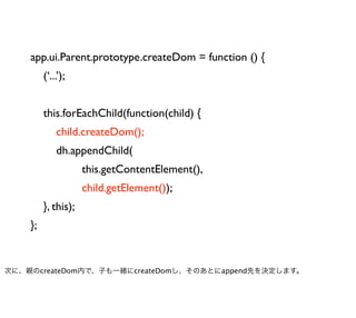 app.ui.Parent.prototype.createDom = function () {
         (‘...’);


         this.forEachChild(function(child) {
             child.createDom();
             dh.appendChild(
                     this.getContentElement(),
                     child.getElement());
         }, this);
    };


次に、親のcreateDom内で、子も一緒にcreateDomし、そのあとにappend先を決定します。
 