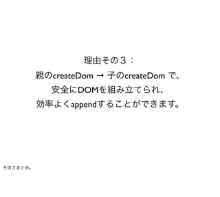 理由その３：
          親のcreateDom → 子のcreateDom で、
             安全にDOMを組み立てられ、
          効率よくappendすることができます。




その３まとめ。
 