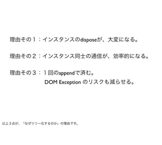 理由その１：インスタンスのdisposeが、大変になる。


  理由その２：インスタンス同士の通信が、効率的になる。


  理由その３：１回のappendで済む。
             DOM Exception のリスクも減らせる。




以上３点が、「なぜツリー化するのか」の理由です。
 