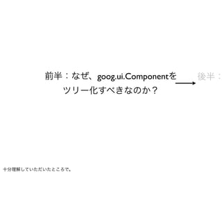 前半：なぜ、goog.ui.Componentを   後半：
             ツリー化すべきなのか？




十分理解していただいたところで。
 