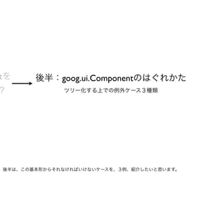 tを     後半：goog.ui.Componentのはぐれかた
？            ツリー化する上での例外ケース３種類




後半は、この基本形からそれなければいけないケースを、３例、紹介したいと思います。
 
