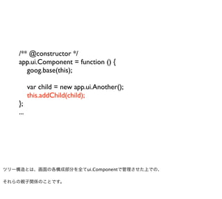 /** @constructor */
    app.ui.Component = function () {
       goog.base(this);

          var child = new app.ui.Another();
          this.addChild(child);
    };
    ...




ツリー構造とは、画面の各構成部分を全てui.Componentで管理させた上での、

それらの親子関係のことです。
 
