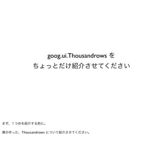 goog.ui.Thousandrows を
           ちょっとだけ紹介させてください




まず、１つめを紹介する前に。

僕の作った、Thousandrows について紹介させてください。
 
