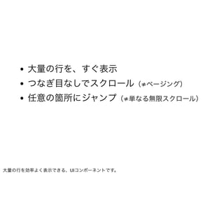 • 大量の行を、すぐ表示
   • つなぎ目なしでスクロール（≠ページング）
   • 任意の箇所にジャンプ（≠単なる無限スクロール）




大量の行を効率よく表示できる、UIコンポーネントです。
 